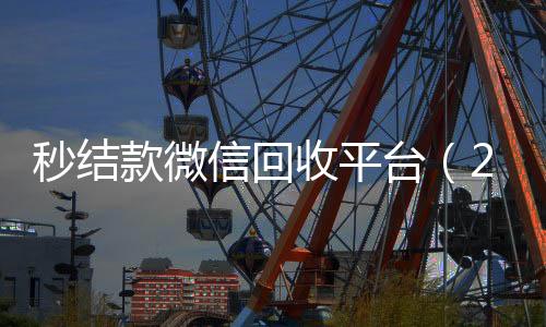 秒结款微信回收24小时靠谱收微信平台平台（24小时在线回收vx）