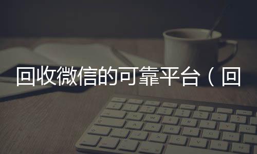 回收微信的可靠微信回收秒结平台（回收微信的可靠平台）