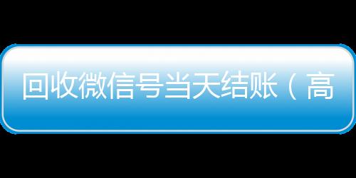回收微信号当天结回收满月微信号秒结账（高价回收微信号当天结账）