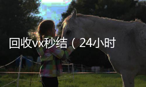 回收vx秒结（24小时高价回收vx24小时高价回收vx秒结）