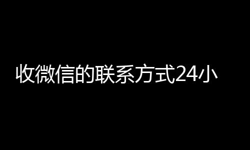 收微信的联系方式24小时24小时靠谱收微信平台回收（收微信的联系方式24小时回收什么意思）
