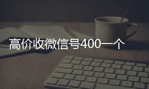 高价收微信号400一全网独家有信誉收微信号的公司个不成问题（高价收微信号的都是干嘛的）