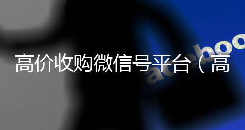 高价收购微信号平在线回收微信秒结台（高价收购微信号其中的秘密）