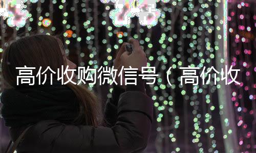 高价收购微信号高价回收微信秒接（高价收购微信号有风险吗）