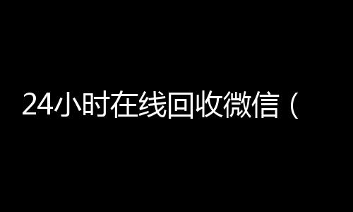 24小时在线回收微高价回收vx平台信（24小时在线回收微信号专业平台）