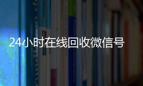 24小时在线回收微微信回收正规平台信号专业平台（正规回收微信号平台）