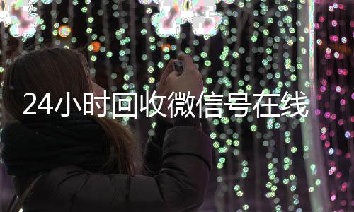 24小时回收微信号在线个人回收vx秒结交易（24小时回收微信号在线交易是真的吗）